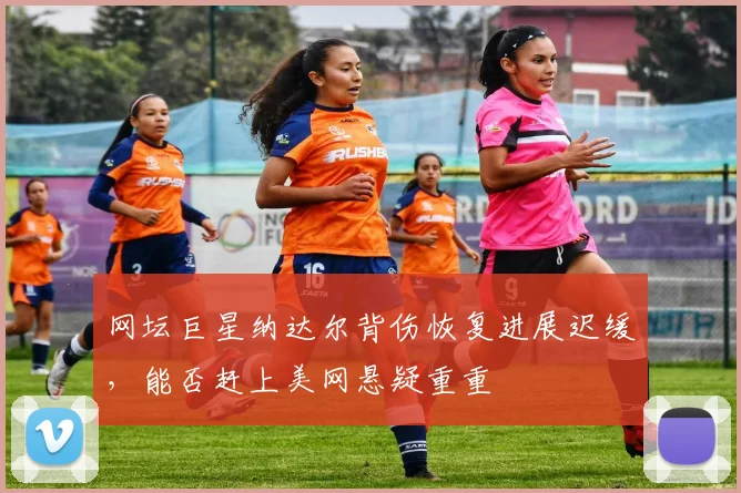 网坛巨星纳达尔背伤恢复进展迟缓，能否赶上美网悬疑重重