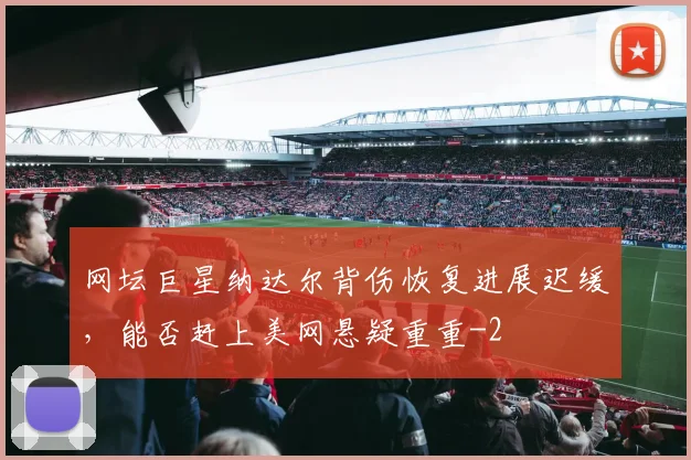 网坛巨星纳达尔背伤恢复进展迟缓，能否赶上美网悬疑重重