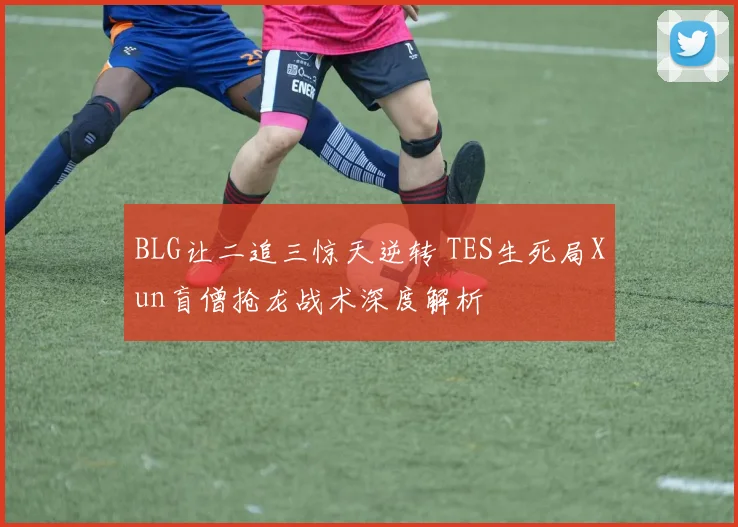 BLG让二追三惊天逆转 TES生死局Xun盲僧抢龙战术深度解析